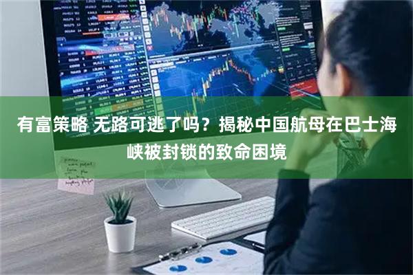 有富策略 无路可逃了吗？揭秘中国航母在巴士海峡被封锁的致命困境