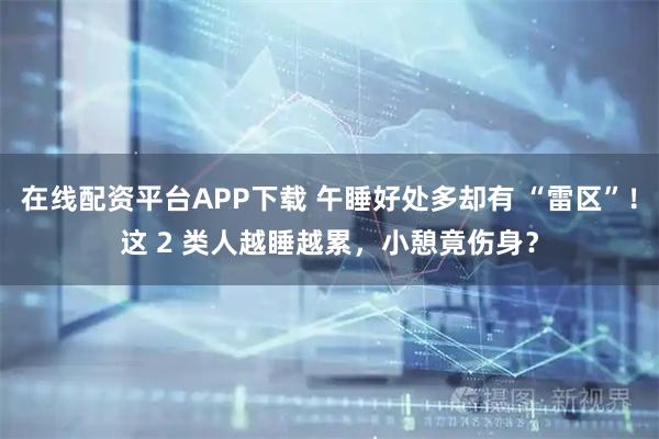 在线配资平台APP下载 午睡好处多却有 “雷区”！这 2 类人越睡越累，小憩竟伤身？