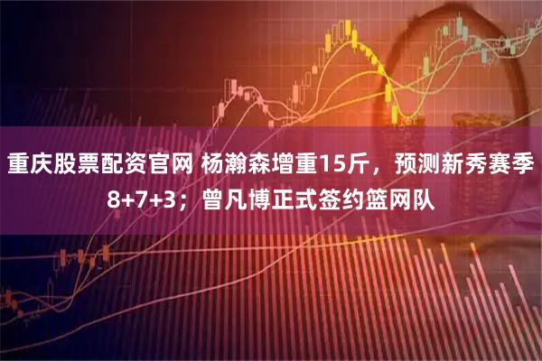 重庆股票配资官网 杨瀚森增重15斤，预测新秀赛季8+7+3；曾凡博正式签约篮网队