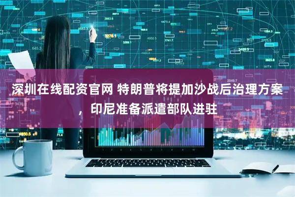深圳在线配资官网 特朗普将提加沙战后治理方案，印尼准备派遣部队进驻