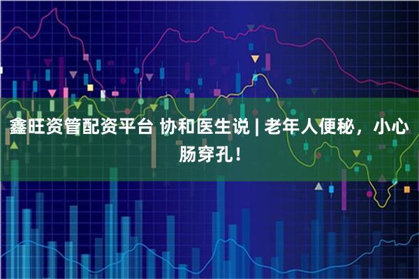 鑫旺资管配资平台 协和医生说 | 老年人便秘，小心肠穿孔！