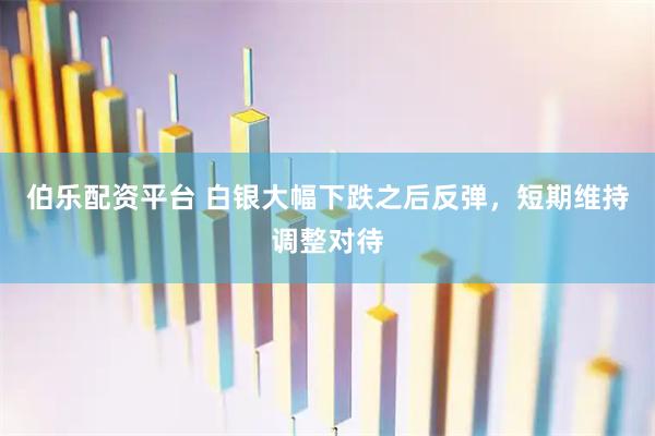 伯乐配资平台 白银大幅下跌之后反弹，短期维持调整对待