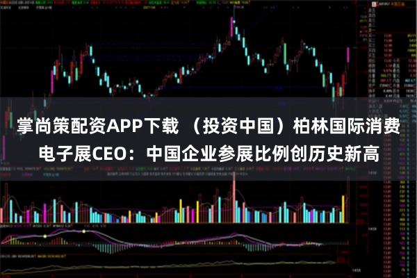 掌尚策配资APP下载 （投资中国）柏林国际消费电子展CEO：中国企业参展比例创历史新高