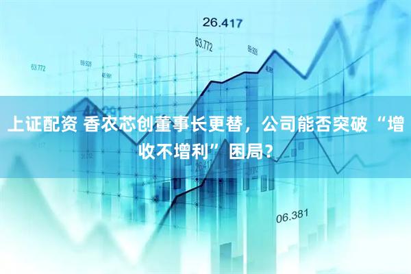 上证配资 香农芯创董事长更替，公司能否突破 “增收不增利” 困局？