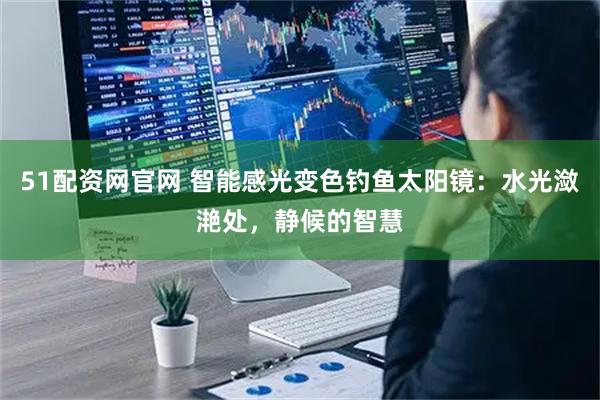 51配资网官网 智能感光变色钓鱼太阳镜：水光潋滟处，静候的智慧