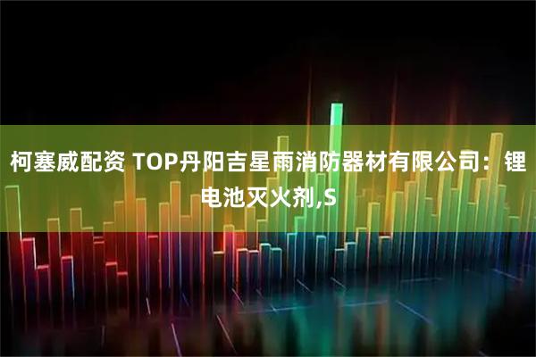 柯塞威配资 TOP丹阳吉星雨消防器材有限公司：锂电池灭火剂,S