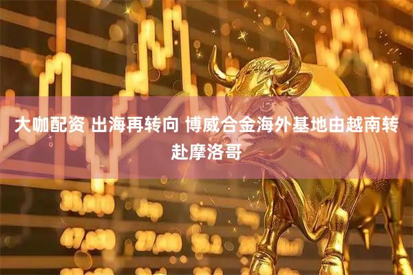 大咖配资 出海再转向 博威合金海外基地由越南转赴摩洛哥