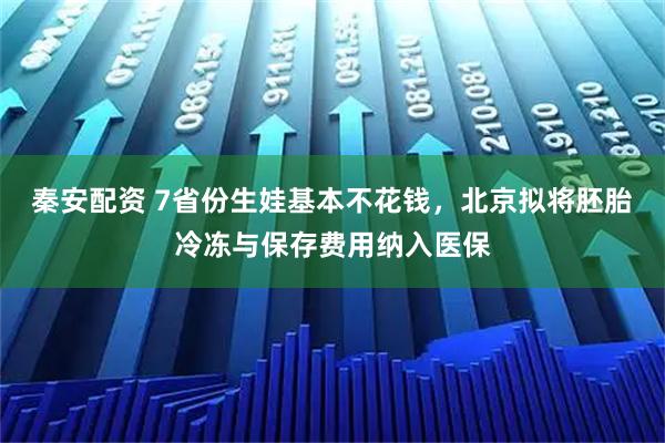 秦安配资 7省份生娃基本不花钱，北京拟将胚胎冷冻与保存费用纳入医保