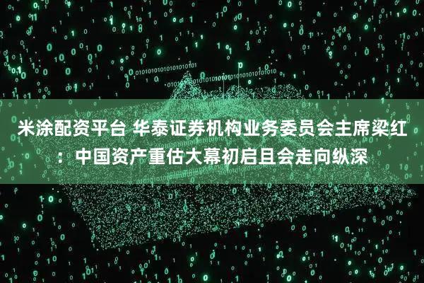 米涂配资平台 华泰证券机构业务委员会主席梁红：中国资产重估大幕初启且会走向纵深