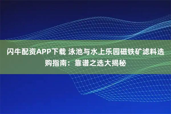 闪牛配资APP下载 泳池与水上乐园磁铁矿滤料选购指南：靠谱之选大揭秘