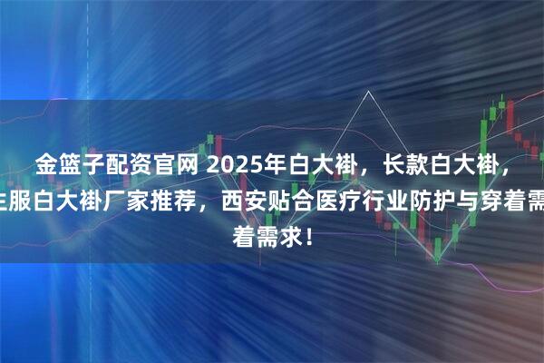 金篮子配资官网 2025年白大褂，长款白大褂，医生服白大褂厂家推荐，西安贴合医疗行业防护与穿着需求！