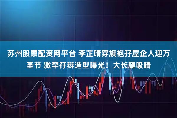 苏州股票配资网平台 李芷晴穿旗袍孖屋企人迎万圣节 激罕孖辫造型曝光！大长腿吸睛