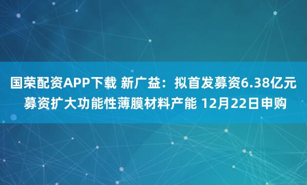 国荣配资APP下载 新广益：拟首发募资6.38亿元 募资扩大功能性薄膜材料产能 12月22日申购