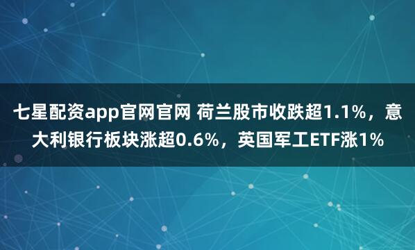 七星配资app官网官网 荷兰股市收跌超1.1%，意大利银行板块涨超0.6%，英国军工ETF涨1%