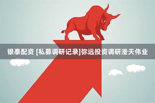 银泰配资 [私募调研记录]弥远投资调研澄天伟业