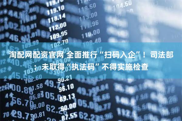 淘配网配资官网 全面推行“扫码入企”！司法部：未取得“执法码”不得实施检查