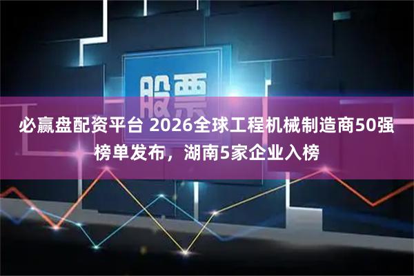 必赢盘配资平台 2026全球工程机械制造商50强榜单发布，湖南5家企业入榜