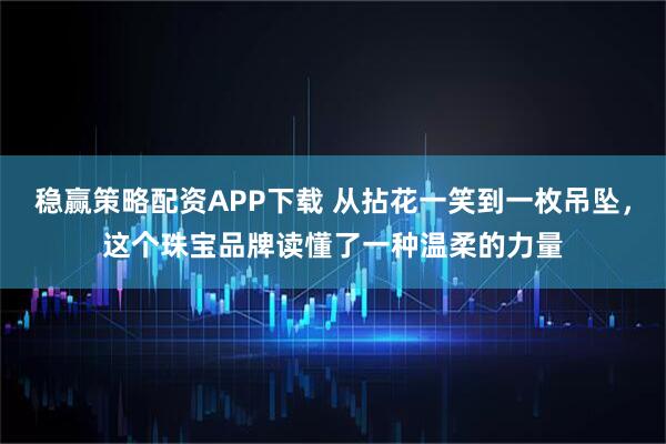 稳赢策略配资APP下载 从拈花一笑到一枚吊坠，这个珠宝品牌读懂了一种温柔的力量