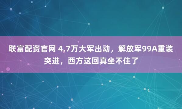 联富配资官网 4.7万大军出动，解放军99A重装突进，西方这回真坐不住了
